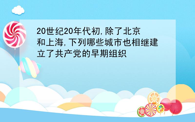 20世纪20年代初,除了北京和上海,下列哪些城市也相继建立了共产党的早期组织