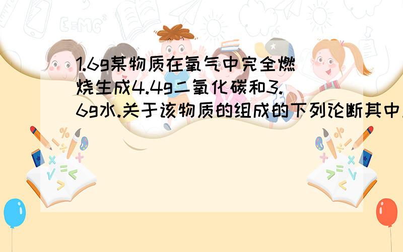 1.6g某物质在氧气中完全燃烧生成4.4g二氧化碳和3.6g水.关于该物质的组成的下列论断其中正确的是1、该物质一定含C、H元素 2、该物质一定不含C、H元素3、该物质可能含O元素 4、该物质一定含O