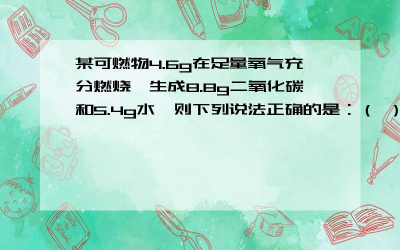 某可燃物4.6g在足量氧气充分燃烧,生成8.8g二氧化碳和5.4g水,则下列说法正确的是：（ ）A该物质化学式C2H6 B该物质的一个分子中,碳与氢原子个数比为2：5 C该物质不含氧元素