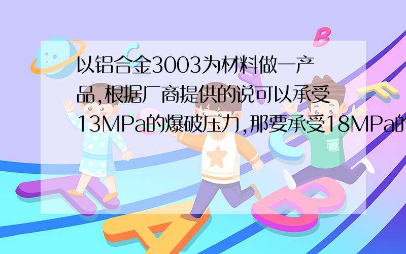 以铝合金3003为材料做一产品,根据厂商提供的说可以承受13MPa的爆破压力,那要承受18MPa的呢 ,有什么条件爆破压力的大小是否与屈服强度有关,他们的关系又是什么?