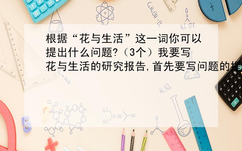 根据“花与生活”这一词你可以提出什么问题?（3个）我要写花与生活的研究报告,首先要写问题的提出,所以帮忙想想,