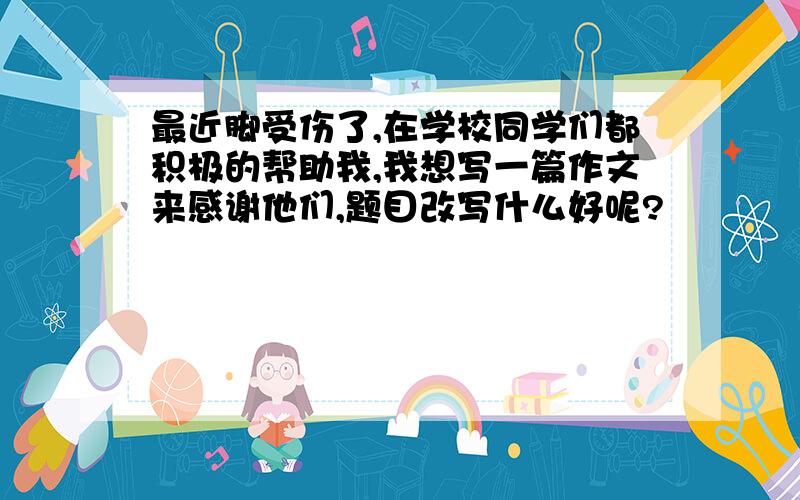 最近脚受伤了,在学校同学们都积极的帮助我,我想写一篇作文来感谢他们,题目改写什么好呢?