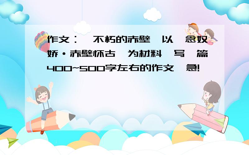 作文：《不朽的赤壁》以《念奴娇·赤壁怀古》为材料,写一篇400~500字左右的作文,急!