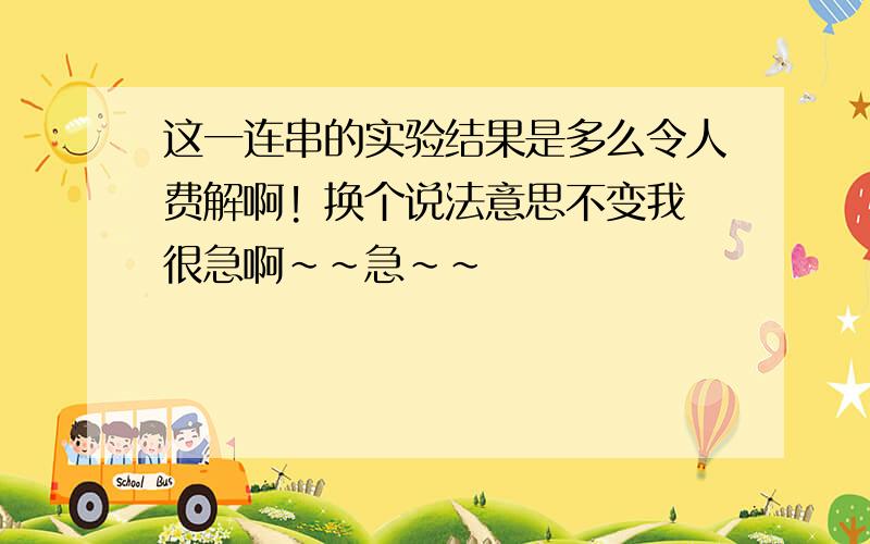 这一连串的实验结果是多么令人费解啊! 换个说法意思不变我很急啊~~急~~