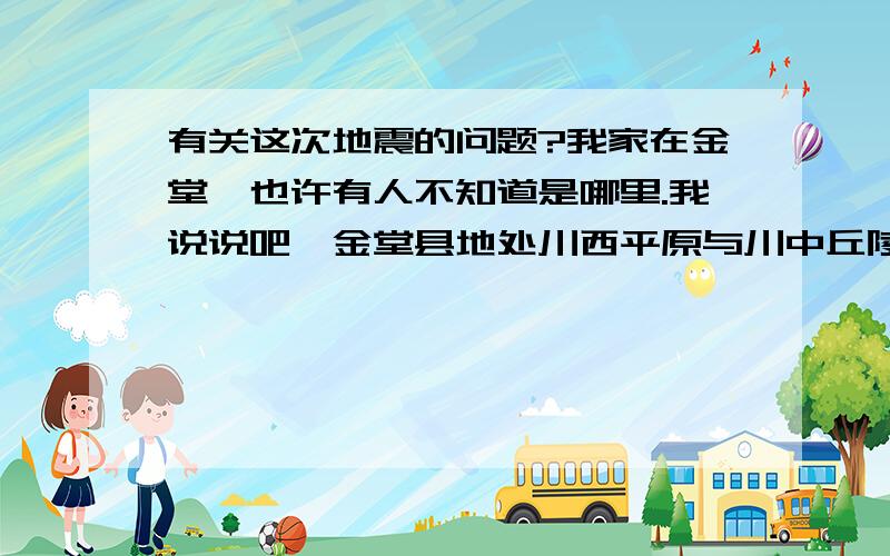 有关这次地震的问题?我家在金堂,也许有人不知道是哪里.我说说吧,金堂县地处川西平原与川中丘陵接壤地带,四川盆地西部,成都平原东北,距成都市区36公里.我们这里不在汶川地震带,但是余