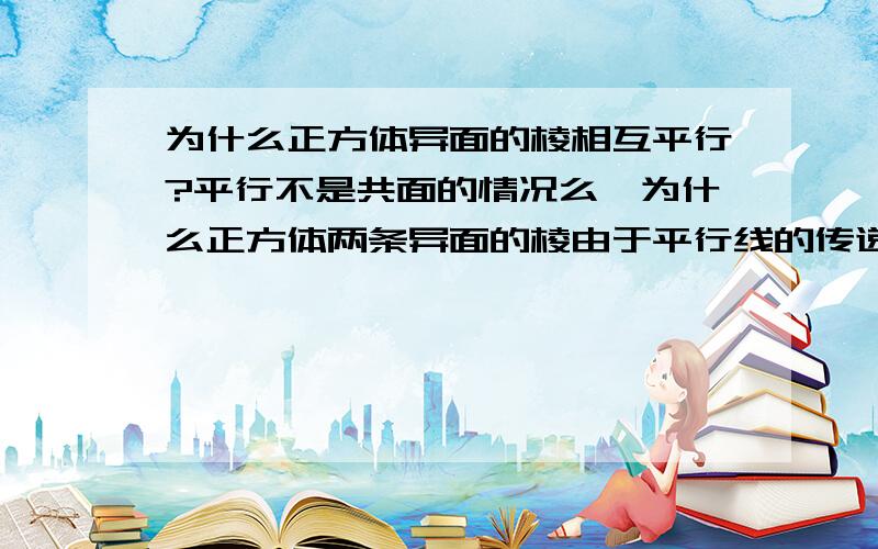 为什么正方体异面的棱相互平行?平行不是共面的情况么,为什么正方体两条异面的棱由于平行线的传递性相互平行?