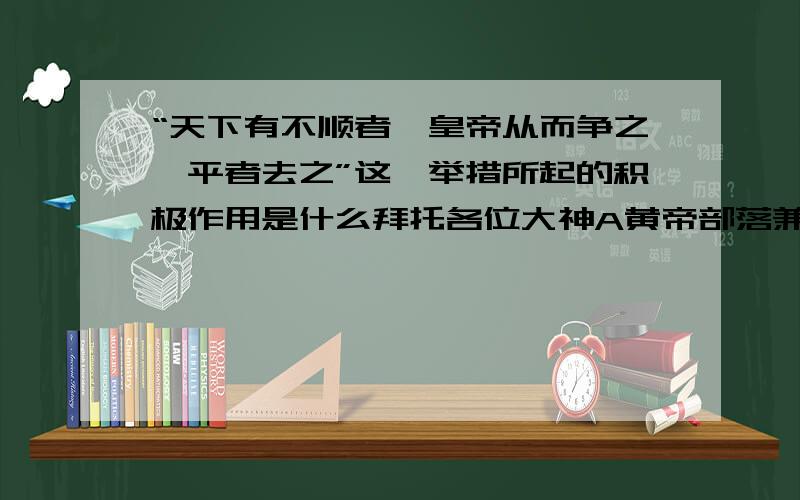 “天下有不顺者,皇帝从而争之,平者去之”这一举措所起的积极作用是什么拜托各位大神A黄帝部落兼并了实力弱小的部落 B扩大了黄帝部落的活动范围 C扩大了皇帝部落的势力 D为华夏族的形