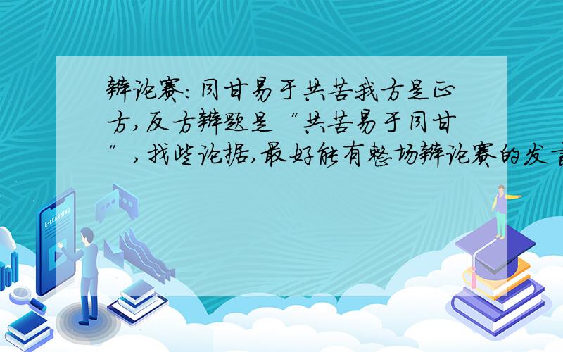 辩论赛：同甘易于共苦我方是正方,反方辩题是“共苦易于同甘”,找些论据,最好能有整场辩论赛的发言稿 .我邮箱是2009101626@hstc.edu.cn