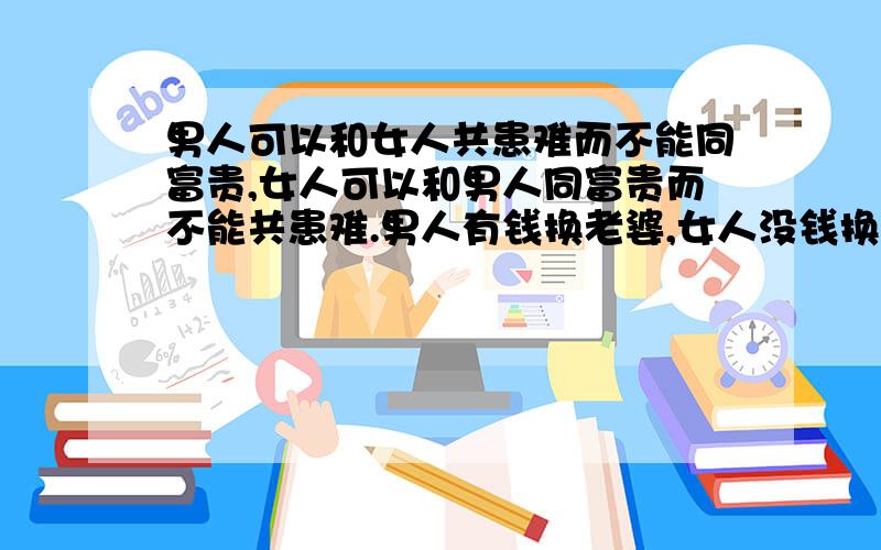 男人可以和女人共患难而不能同富贵,女人可以和男人同富贵而不能共患难.男人有钱换老婆,女人没钱换老公.