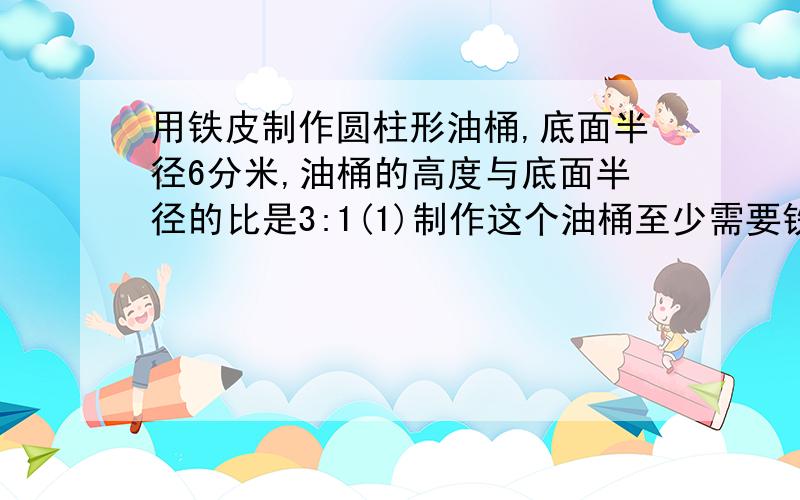 用铁皮制作圆柱形油桶,底面半径6分米,油桶的高度与底面半径的比是3:1(1)制作这个油桶至少需要铁皮多少平方分米?（2）这个油桶的容积是多少升?