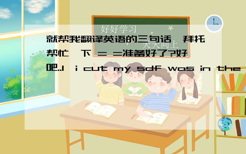 就帮我翻译英语的三句话,拜托帮忙一下 = =准备好了?好吧..1、i cut my sdf was in the second grade2、i'm tired of bing torn down3、and building my self up to only be Torn Down again以上,速度快点噢 = =     拜托...