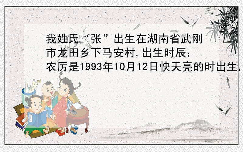 我姓氏“张”出生在湖南省武刚市龙田乡下马安村,出生时辰：农厉是1993年10月12日快天亮的时出生,阳历(公历)是1993年11月25日快天亮的时出生,该怎么取这个八子的名字,性别是 男