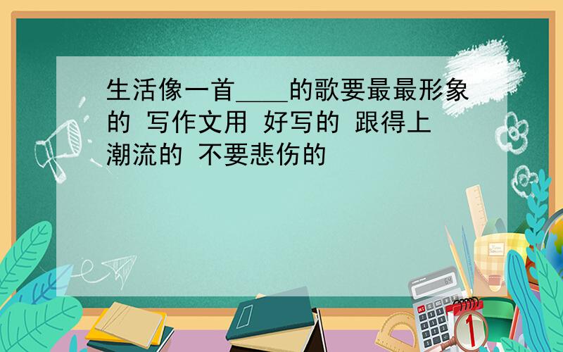 生活像一首＿＿的歌要最最形象的 写作文用 好写的 跟得上潮流的 不要悲伤的