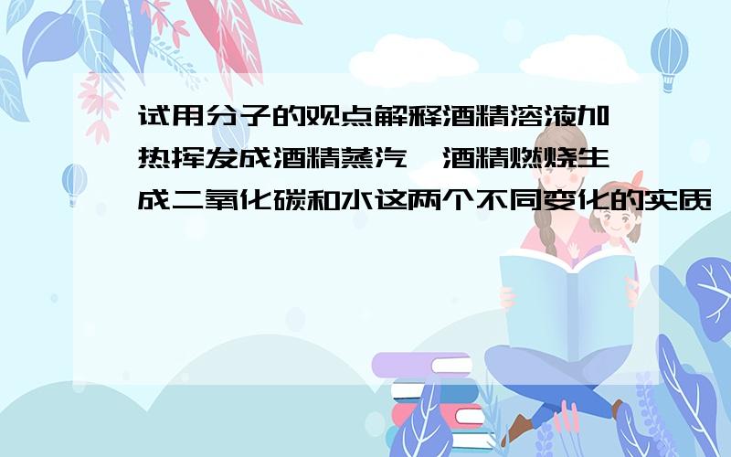 试用分子的观点解释酒精溶液加热挥发成酒精蒸汽,酒精燃烧生成二氧化碳和水这两个不同变化的实质