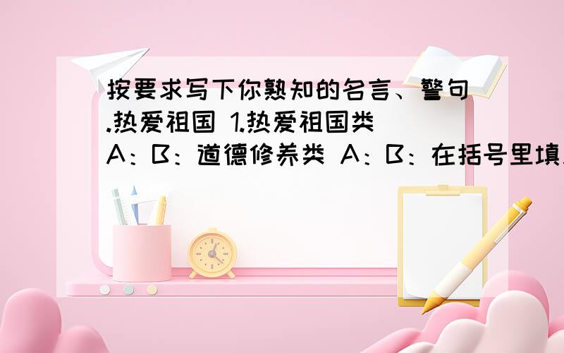 按要求写下你熟知的名言、警句.热爱祖国 1.热爱祖国类 A：B：道德修养类 A：B：在括号里填入适当的词语,已表明“我”在不同场合的身份.“我”在车上是（）,在电影院是（）,在朋友家里