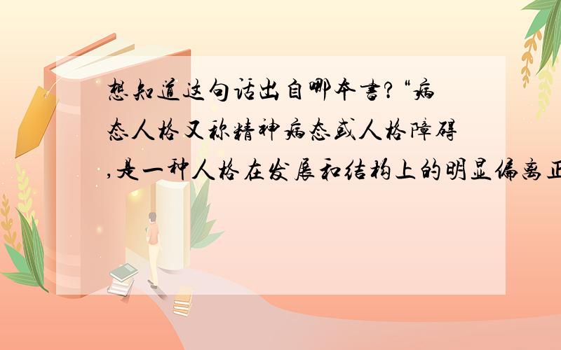 想知道这句话出自哪本书?“病态人格又称精神病态或人格障碍,是一种人格在发展和结构上的明显偏离正常,以致不能适应正常的社会生活.这种人格的异常主要表现在情感和意志活动障碍上,