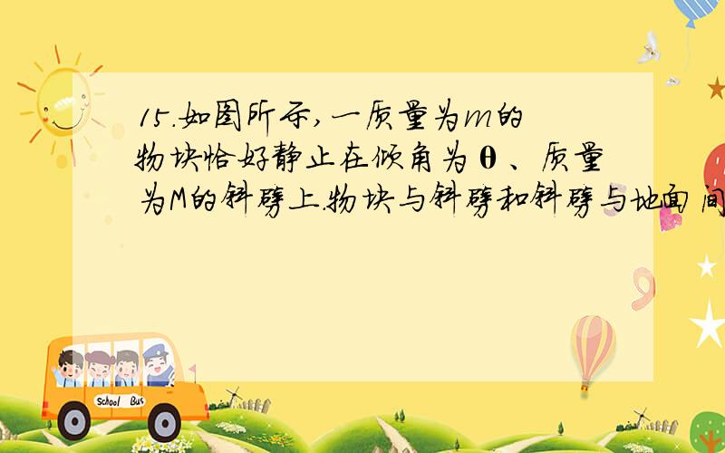 15．如图所示,一质量为m的物块恰好静止在倾角为θ、质量为M的斜劈上．物块与斜劈和斜劈与地面间的动摩擦因数均为μ.现对物块施加一个水平向右的恒力F,如果物块和斜劈都仍处于静止状态,