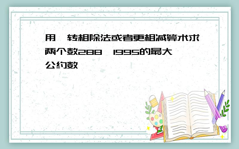 用辗转相除法或者更相减算术求两个数288,1995的最大公约数