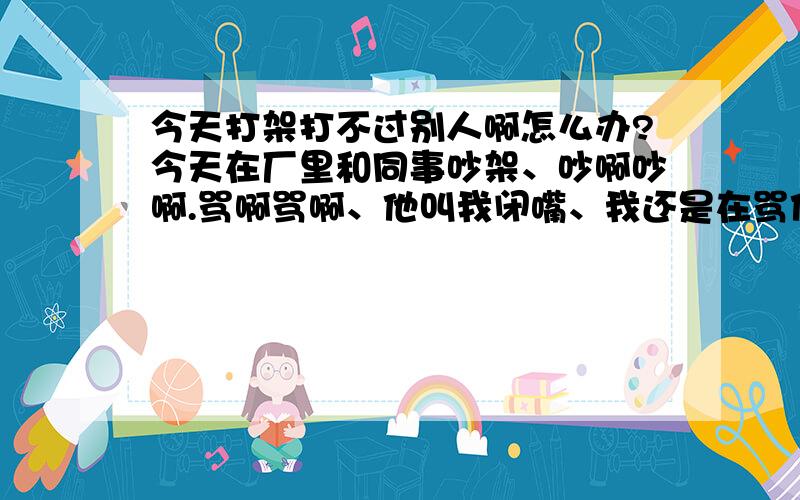 今天打架打不过别人啊怎么办?今天在厂里和同事吵架、吵啊吵啊.骂啊骂啊、他叫我闭嘴、我还是在骂他.他就打我了、我反击.很多工友都在旁边围观、打啊打啊、我被他甩倒在地面、然后首