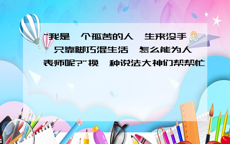 “我是一个孤苦的人,生来没手,只靠脚巧混生活,怎么能为人表师呢?”换一种说法大神们帮帮忙