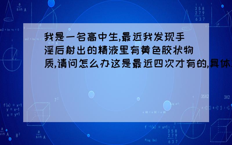 我是一名高中生,最近我发现手淫后射出的精液里有黄色胶状物质,请问怎么办这是最近四次才有的,具体就是精液里混有黄色胶状物质,而且这两次鼻头两次黄色物质又多了些,我没有性交经历,