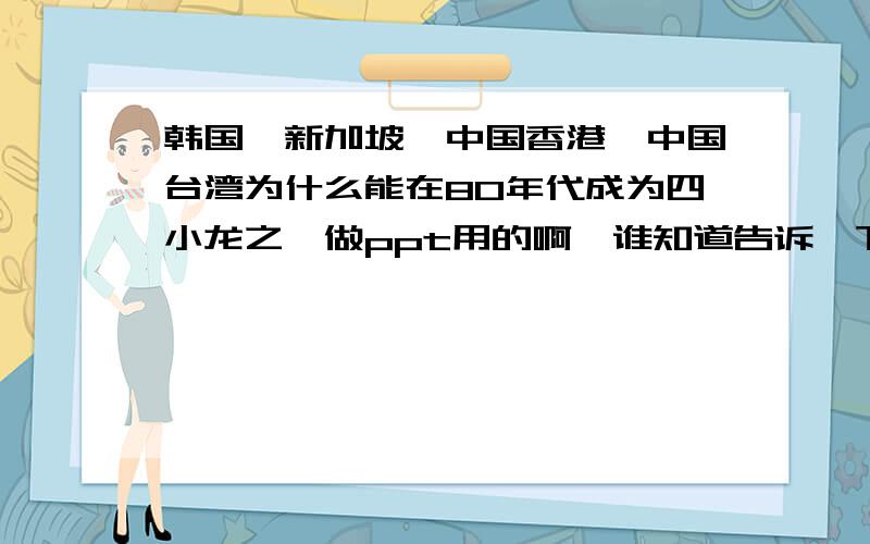 韩国,新加坡,中国香港,中国台湾为什么能在80年代成为四小龙之一做ppt用的啊,谁知道告诉一下啊,谢谢了!