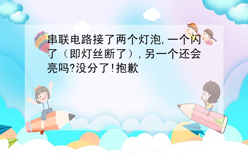 串联电路接了两个灯泡,一个闪了（即灯丝断了）,另一个还会亮吗?没分了!抱歉