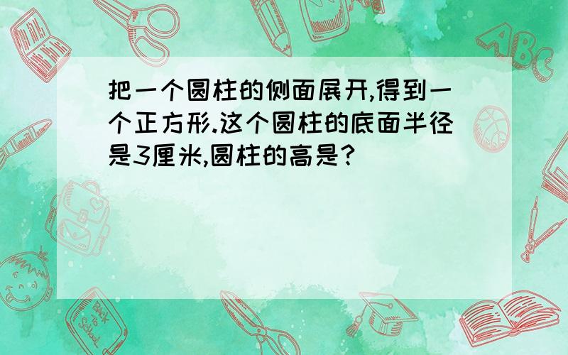 把一个圆柱的侧面展开,得到一个正方形.这个圆柱的底面半径是3厘米,圆柱的高是?