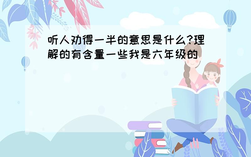 听人劝得一半的意思是什么?理解的有含量一些我是六年级的