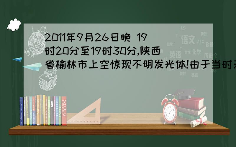 2011年9月26日晚 19时20分至19时30分,陕西省榆林市上空惊现不明发光体!由于当时天空光线已暗下来了,所以它发出的光才格外的亮.此图为宁夏的朋友用手机照的.本人在陕西省榆林市所见为南北