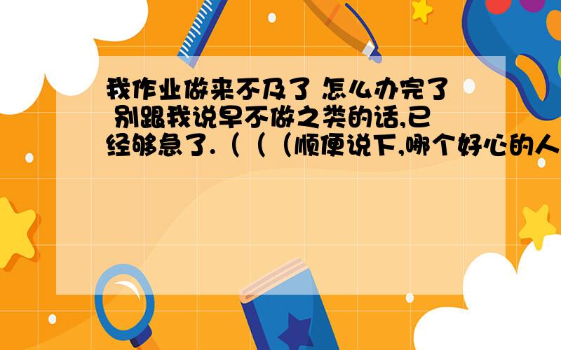 我作业做来不及了 怎么办完了 别跟我说早不做之类的话,已经够急了.（（（顺便说下,哪个好心的人帮我找初一上册数学应用题,我没时间找也没时间做,别给我没答案的 谢谢、、）））