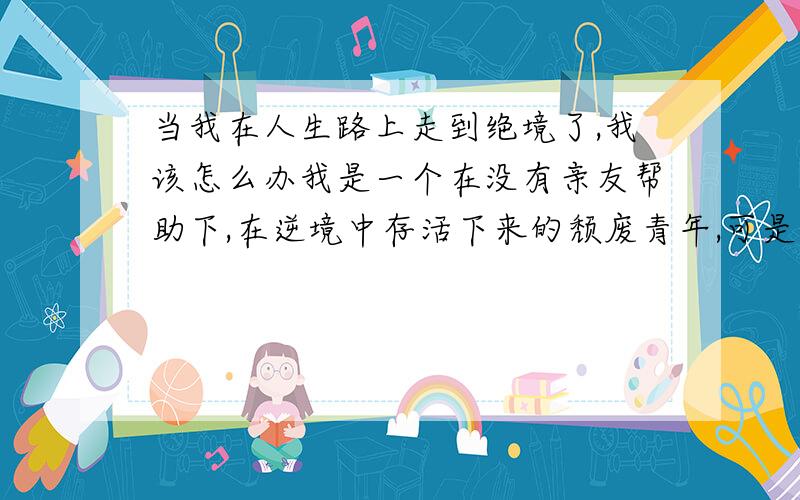 当我在人生路上走到绝境了,我该怎么办我是一个在没有亲友帮助下,在逆境中存活下来的颓废青年,可是在这现实的社会中,我已走入绝境.在这请教各位曾经在绝境中走出的前人们.