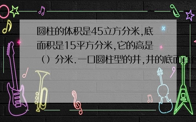 圆柱的体积是45立方分米,底面积是15平方分米,它的高是（）分米.一口圆柱型的井,井的底面直径是6米,容积是339.12立方米,（）深?答题