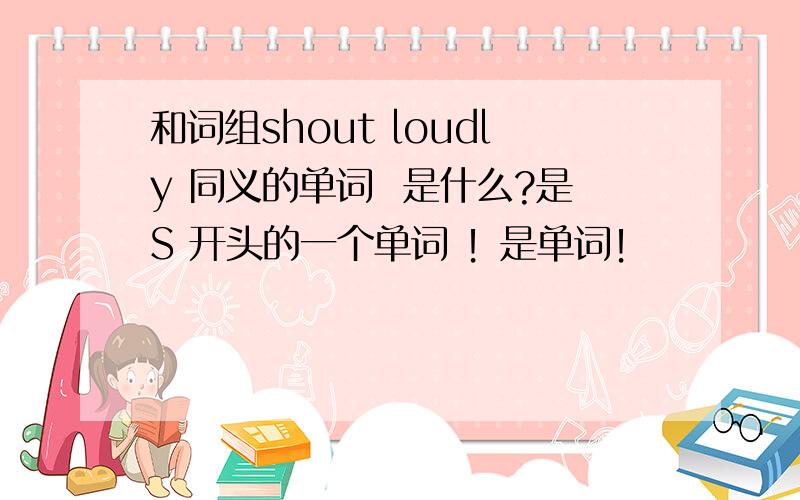 和词组shout loudly 同义的单词  是什么?是S 开头的一个单词 ！是单词！