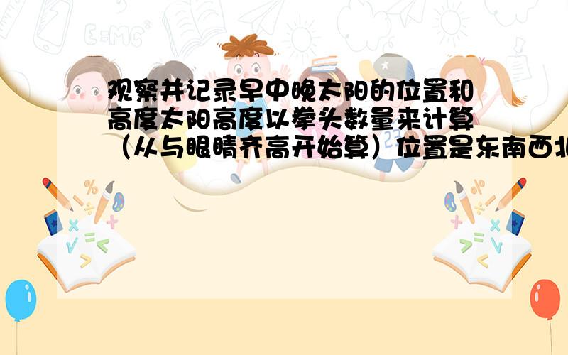 观察并记录早中晚太阳的位置和高度太阳高度以拳头数量来计算（从与眼睛齐高开始算）位置是东南西北太阳高度以拳头数量来计算（从与眼睛齐高开始算）位置是东南西北（一定要看到这