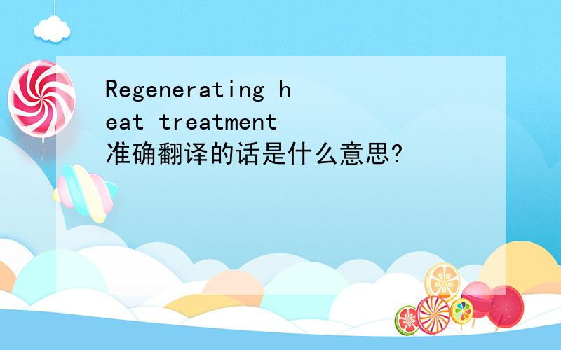 Regenerating heat treatment 准确翻译的话是什么意思?