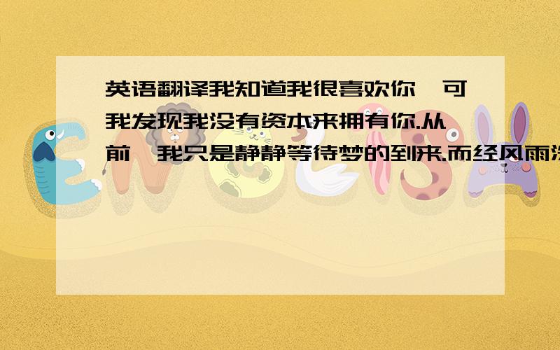 英语翻译我知道我很喜欢你,可我发现我没有资本来拥有你.从前,我只是静静等待梦的到来.而经风雨洗礼,我才知道,唯有创造美好未来才有拥有你的资本.从第一次擦肩而过到每天的相遇,这一