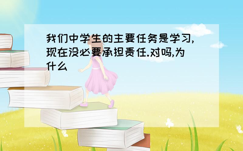 我们中学生的主要任务是学习,现在没必要承担责任.对吗,为什么