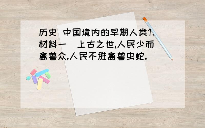 历史 中国境内的早期人类1、材料一  上古之世,人民少而禽兽众,人民不胜禽兽虫蛇.                                              －《韩非子》   材料二  在北京人遗址中,发现了大量木炭和几处较大的