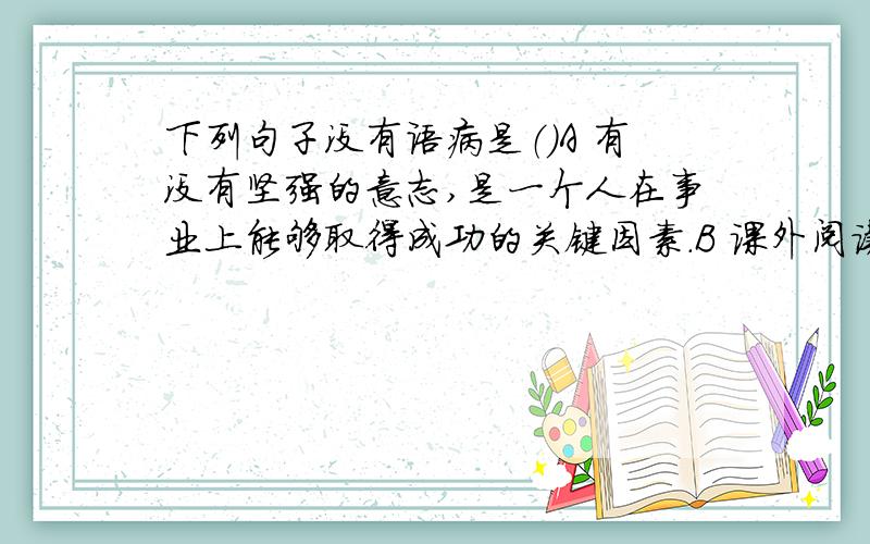 下列句子没有语病是（）A 有没有坚强的意志,是一个人在事业上能够取得成功的关键因素.B 课外阅读是否影响课内阅读?它对课内阅读能否起促进作用?这时需要认真探索的问题.C 为了防止这