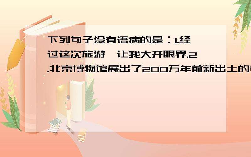 下列句子没有语病的是：1.经过这次旅游,让我大开眼界.2.北京博物馆展出了200万年前新出土的黄河象化石.3.谁也不能否认优异的成绩不是靠勤奋学习换来的.4.我们要继承和发扬老一辈的革命