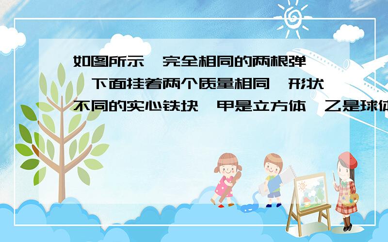 如图所示,完全相同的两根弹簧,下面挂着两个质量相同、形状不同的实心铁块,甲是立方体,乙是球体.现在将两个铁块完全浸没在某盐水溶液中（盐水密度随深度增加而均匀增加）.待两铁块静