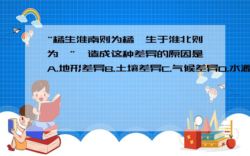 “橘生淮南则为橘,生于淮北则为枳”,造成这种差异的原因是A.地形差异B.土壤差异C.气候差异D.水源差异