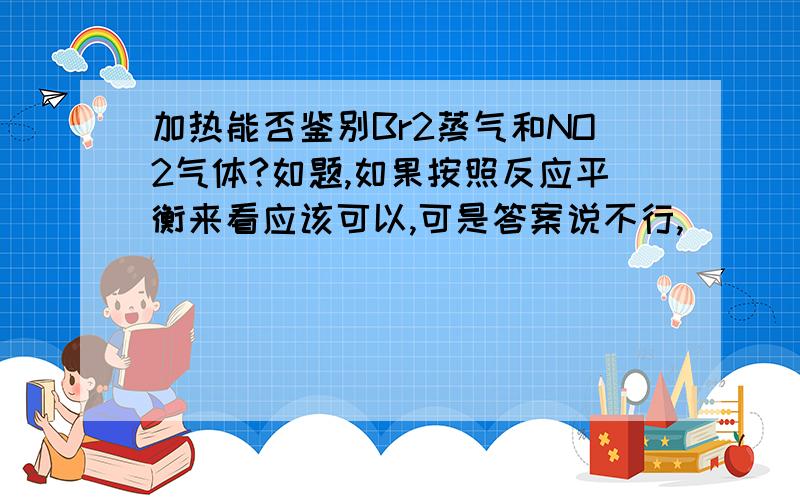 加热能否鉴别Br2蒸气和NO2气体?如题,如果按照反应平衡来看应该可以,可是答案说不行,