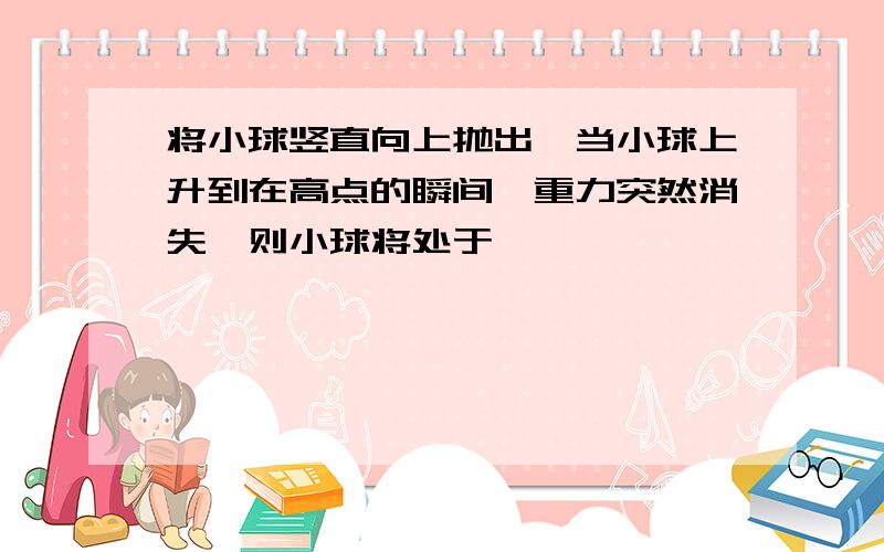 将小球竖直向上抛出,当小球上升到在高点的瞬间,重力突然消失,则小球将处于