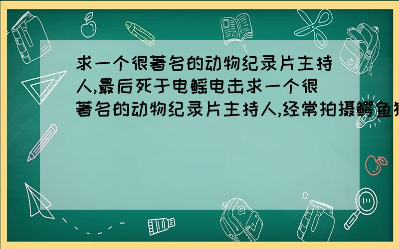 求一个很著名的动物纪录片主持人,最后死于电鳐电击求一个很著名的动物纪录片主持人,经常拍摄鳄鱼狮子毒蛇蝎子等危险动物,貌似他老婆也和他一起参与拍摄的,最后被一条电鳐电死