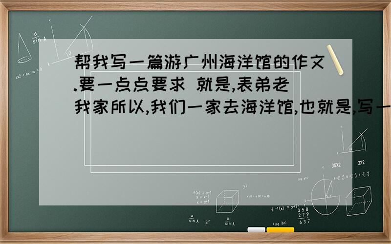 帮我写一篇游广州海洋馆的作文.要一点点要求 就是,表弟老我家所以,我们一家去海洋馆,也就是,写一篇“暑假里的一次旅游或活动” 可以根据一下来描写,不要全抄啊!：“美人鱼”表演.三条