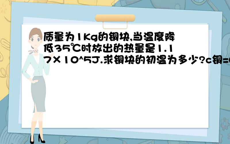 质量为1Kg的铜块,当温度降低35℃时放出的热量是1.17×10^5J.求铜块的初温为多少?c铜=0.39×10^3J/(kg·℃)