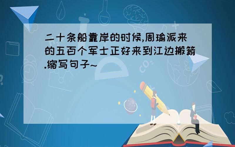 二十条船靠岸的时候,周瑜派来的五百个军士正好来到江边搬箭.缩写句子~