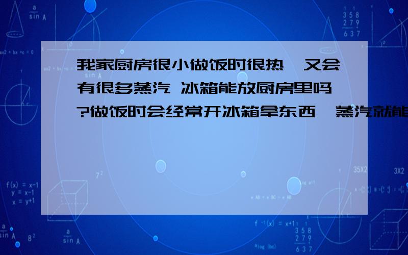 我家厨房很小做饭时很热,又会有很多蒸汽 冰箱能放厨房里吗?做饭时会经常开冰箱拿东西,蒸汽就能进去是不是对冰箱很有害呢?做饭时厨房的温度也很高,水蒸气从墙面往下流